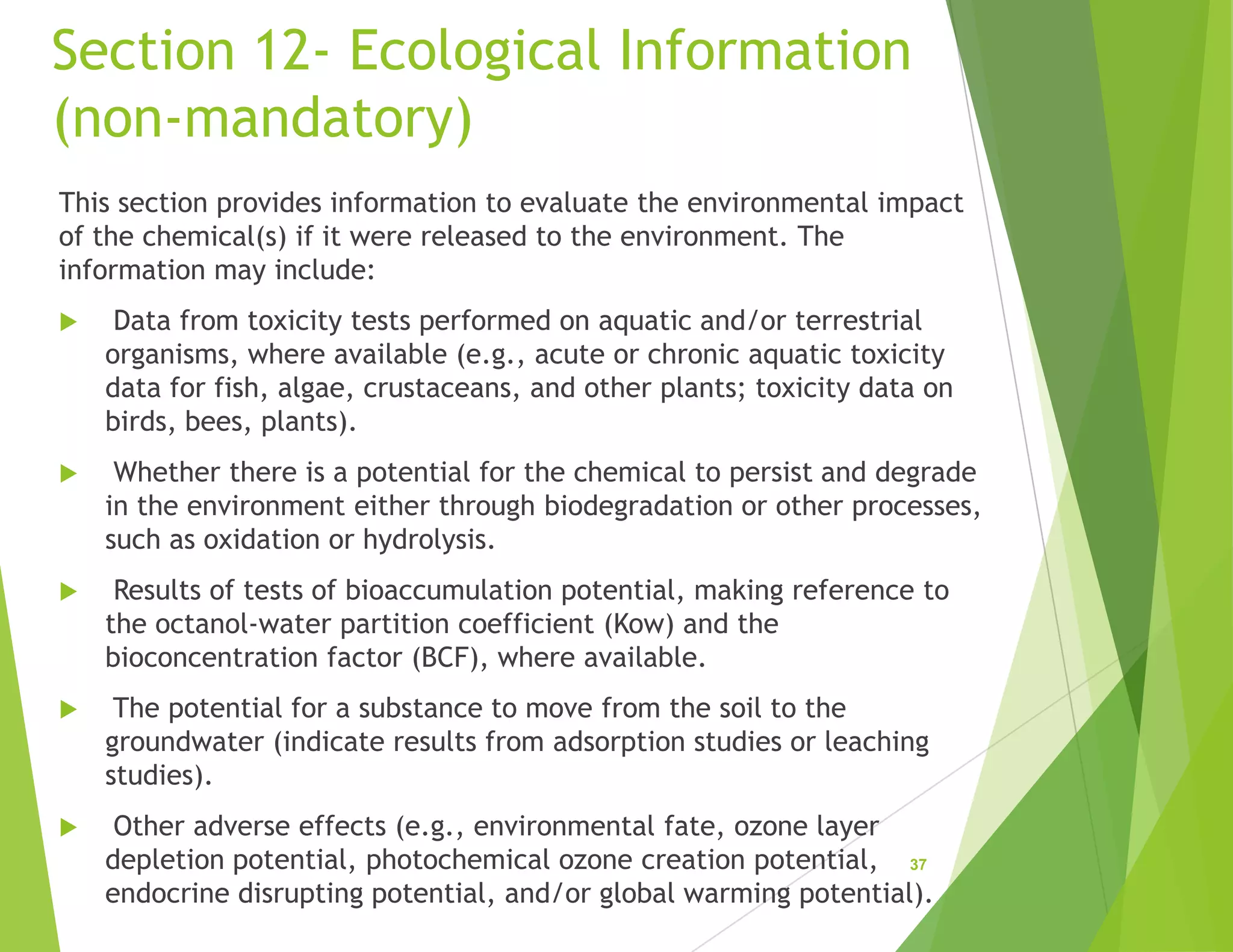 Section 12- Ecological Information
(non-mandatory)
This section provides information to evaluate the environmental impact
of the chemical(s) if it were released to the environment. The
information may include:
 Data from toxicity tests performed on aquatic and/or terrestrial
organisms, where available (e.g., acute or chronic aquatic toxicity
data for fish, algae, crustaceans, and other plants; toxicity data on
birds, bees, plants).
 Whether there is a potential for the chemical to persist and degrade
in the environment either through biodegradation or other processes,
such as oxidation or hydrolysis.
 Results of tests of bioaccumulation potential, making reference to
the octanol-water partition coefficient (Kow) and the
bioconcentration factor (BCF), where available.
 The potential for a substance to move from the soil to the
groundwater (indicate results from adsorption studies or leaching
studies).
 Other adverse effects (e.g., environmental fate, ozone layer
depletion potential, photochemical ozone creation potential,
endocrine disrupting potential, and/or global warming potential).
37
 