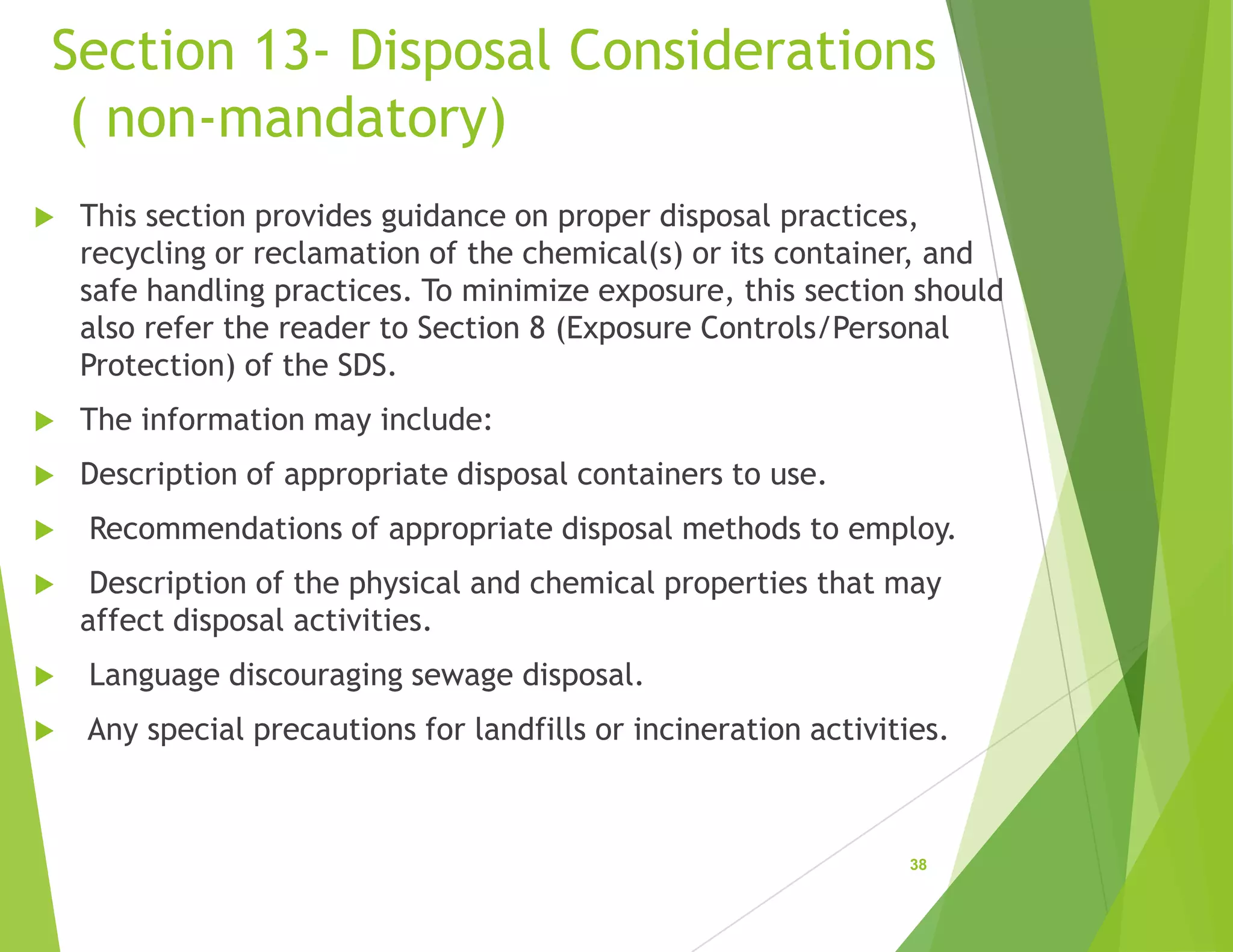 Section 13- Disposal Considerations
( non-mandatory)
 This section provides guidance on proper disposal practices,
recycling or reclamation of the chemical(s) or its container, and
safe handling practices. To minimize exposure, this section should
also refer the reader to Section 8 (Exposure Controls/Personal
Protection) of the SDS.
 The information may include:
 Description of appropriate disposal containers to use.
 Recommendations of appropriate disposal methods to employ.
 Description of the physical and chemical properties that may
affect disposal activities.
 Language discouraging sewage disposal.
 Any special precautions for landfills or incineration activities.
38
 