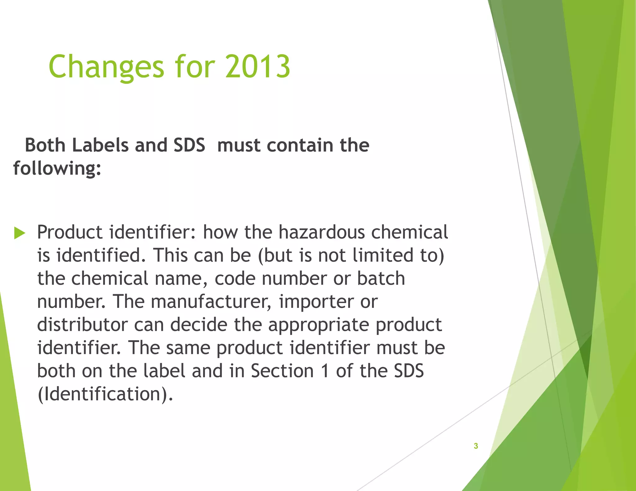 Changes for 2013
Both Labels and SDS must contain the
following:
 Product identifier: how the hazardous chemical
is identified. This can be (but is not limited to)
the chemical name, code number or batch
number. The manufacturer, importer or
distributor can decide the appropriate product
identifier. The same product identifier must be
both on the label and in Section 1 of the SDS
(Identification).
3
 