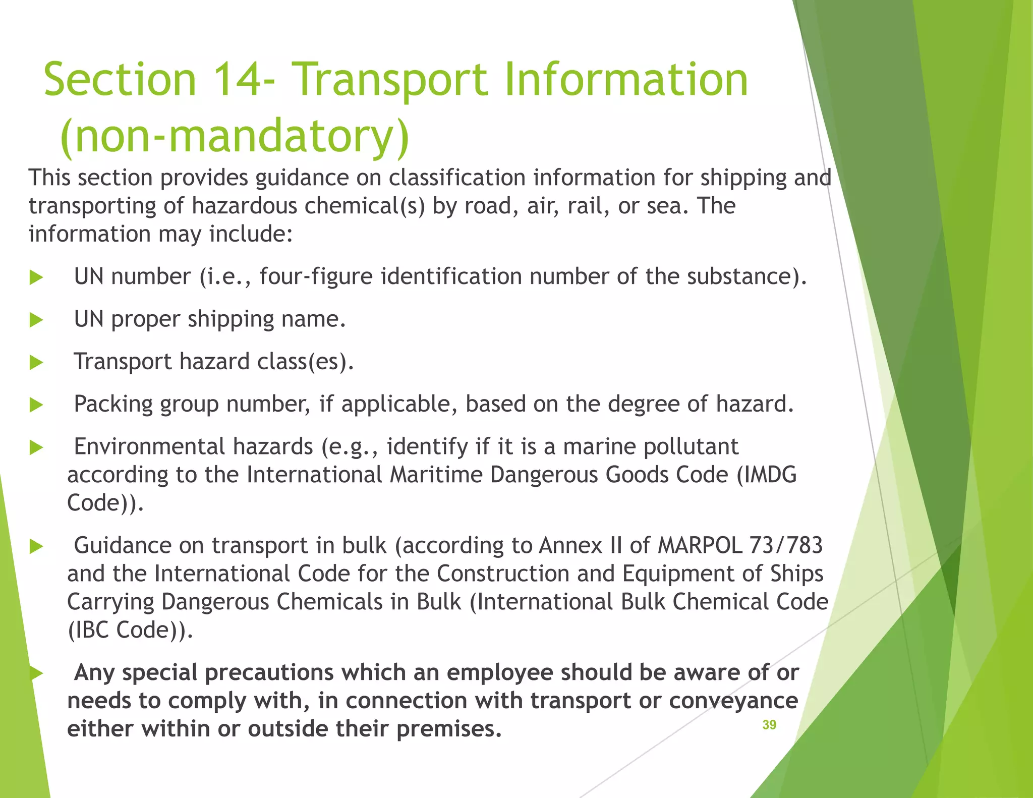 Section 14- Transport Information
(non-mandatory)
This section provides guidance on classification information for shipping and
transporting of hazardous chemical(s) by road, air, rail, or sea. The
information may include:
 UN number (i.e., four-figure identification number of the substance).
 UN proper shipping name.
 Transport hazard class(es).
 Packing group number, if applicable, based on the degree of hazard.
 Environmental hazards (e.g., identify if it is a marine pollutant
according to the International Maritime Dangerous Goods Code (IMDG
Code)).
 Guidance on transport in bulk (according to Annex II of MARPOL 73/783
and the International Code for the Construction and Equipment of Ships
Carrying Dangerous Chemicals in Bulk (International Bulk Chemical Code
(IBC Code)).
 Any special precautions which an employee should be aware of or
needs to comply with, in connection with transport or conveyance
either within or outside their premises. 39
 