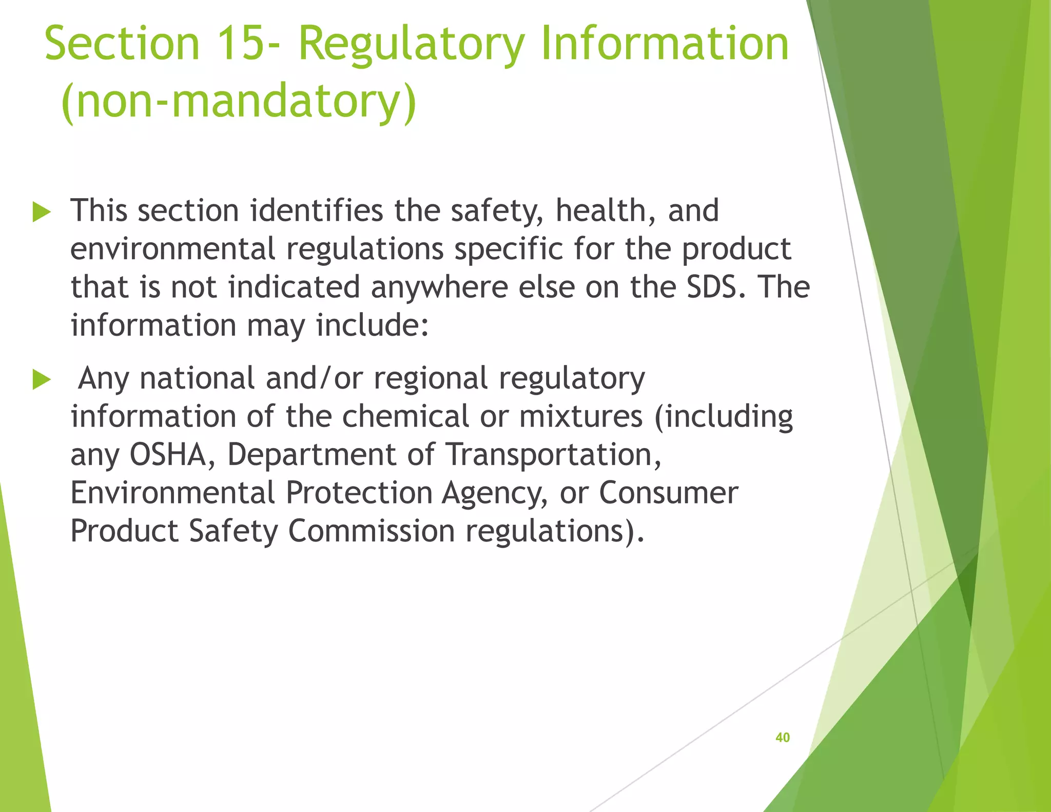 Section 15- Regulatory Information
(non-mandatory)
 This section identifies the safety, health, and
environmental regulations specific for the product
that is not indicated anywhere else on the SDS. The
information may include:
 Any national and/or regional regulatory
information of the chemical or mixtures (including
any OSHA, Department of Transportation,
Environmental Protection Agency, or Consumer
Product Safety Commission regulations).
40
 