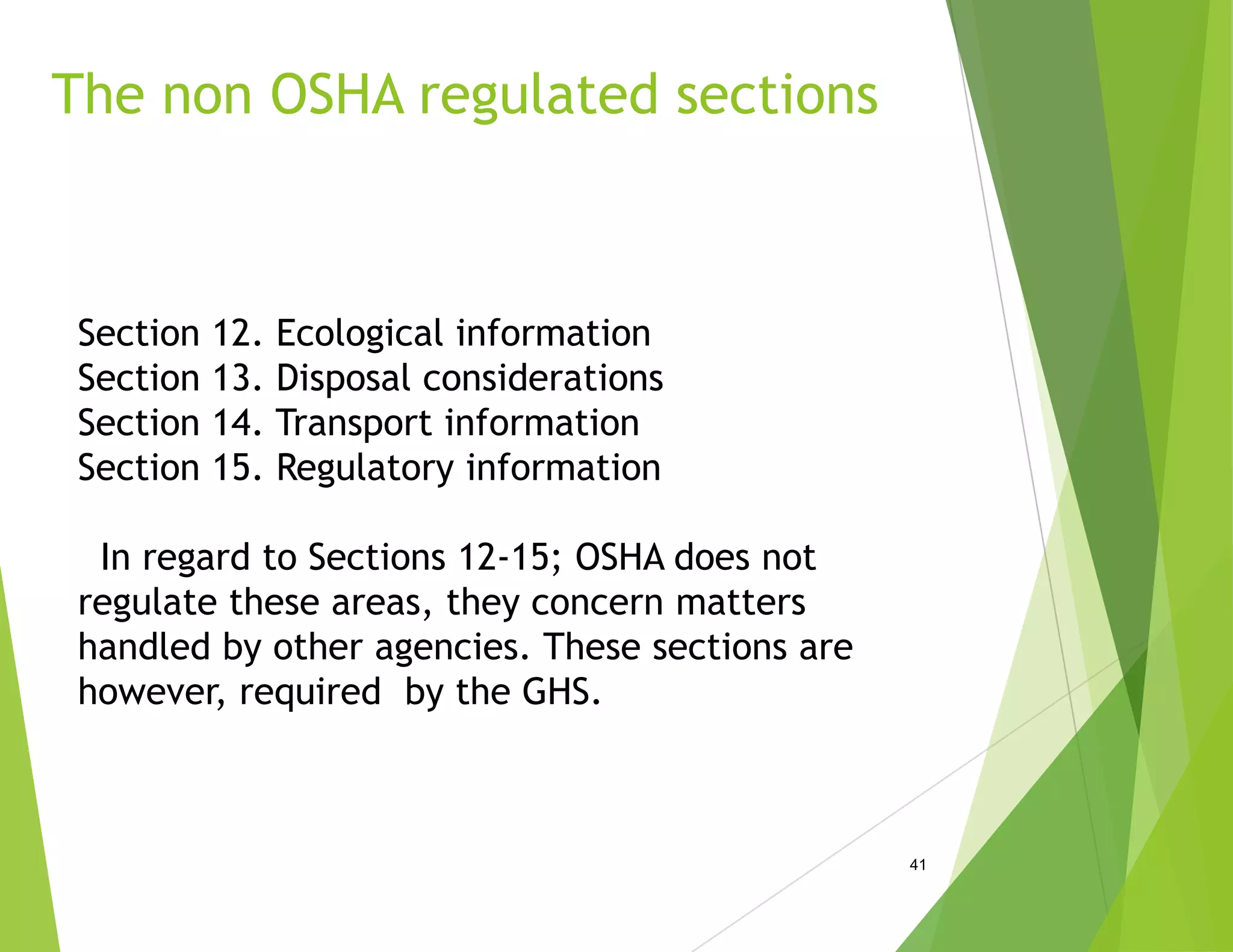 The non OSHA regulated sections
41
Section 12. Ecological information
Section 13. Disposal considerations
Section 14. Transport information
Section 15. Regulatory information
In regard to Sections 12-15; OSHA does not
regulate these areas, they concern matters
handled by other agencies. These sections are
however, required by the GHS.
 