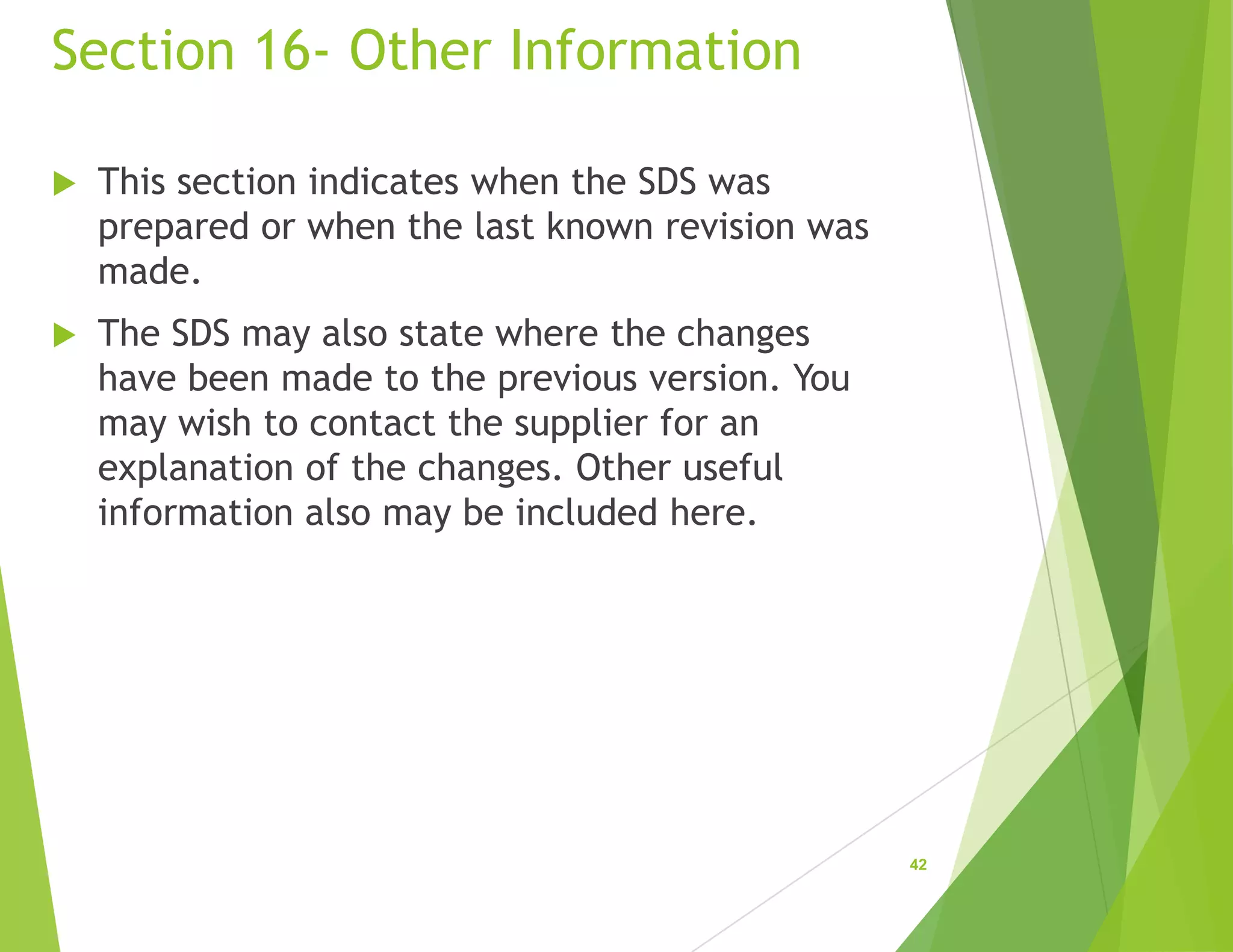 Section 16- Other Information
 This section indicates when the SDS was
prepared or when the last known revision was
made.
 The SDS may also state where the changes
have been made to the previous version. You
may wish to contact the supplier for an
explanation of the changes. Other useful
information also may be included here.
42
 