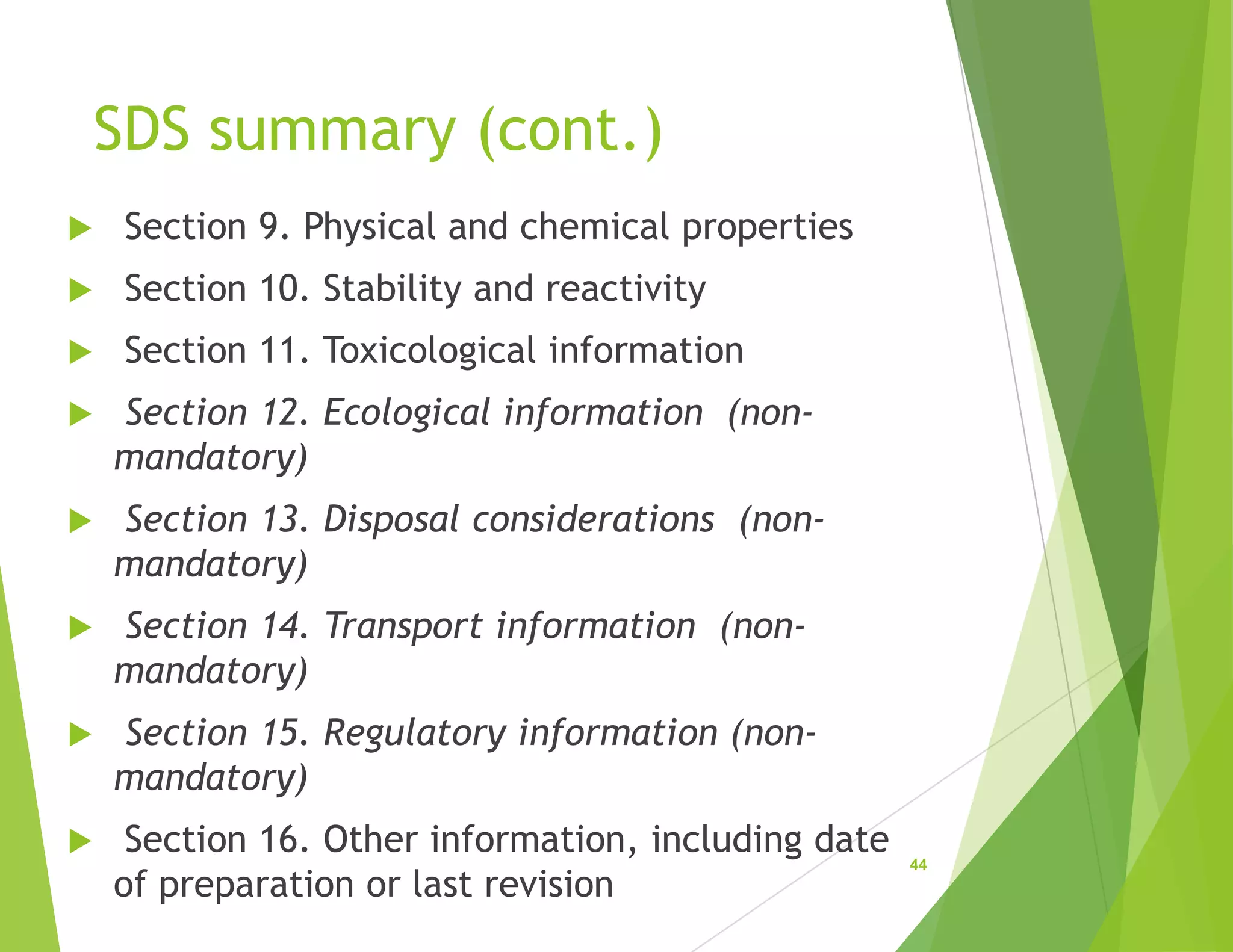 SDS summary (cont.)
 Section 9. Physical and chemical properties
 Section 10. Stability and reactivity
 Section 11. Toxicological information
 Section 12. Ecological information (non-
mandatory)
 Section 13. Disposal considerations (non-
mandatory)
 Section 14. Transport information (non-
mandatory)
 Section 15. Regulatory information (non-
mandatory)
 Section 16. Other information, including date
of preparation or last revision
44
 