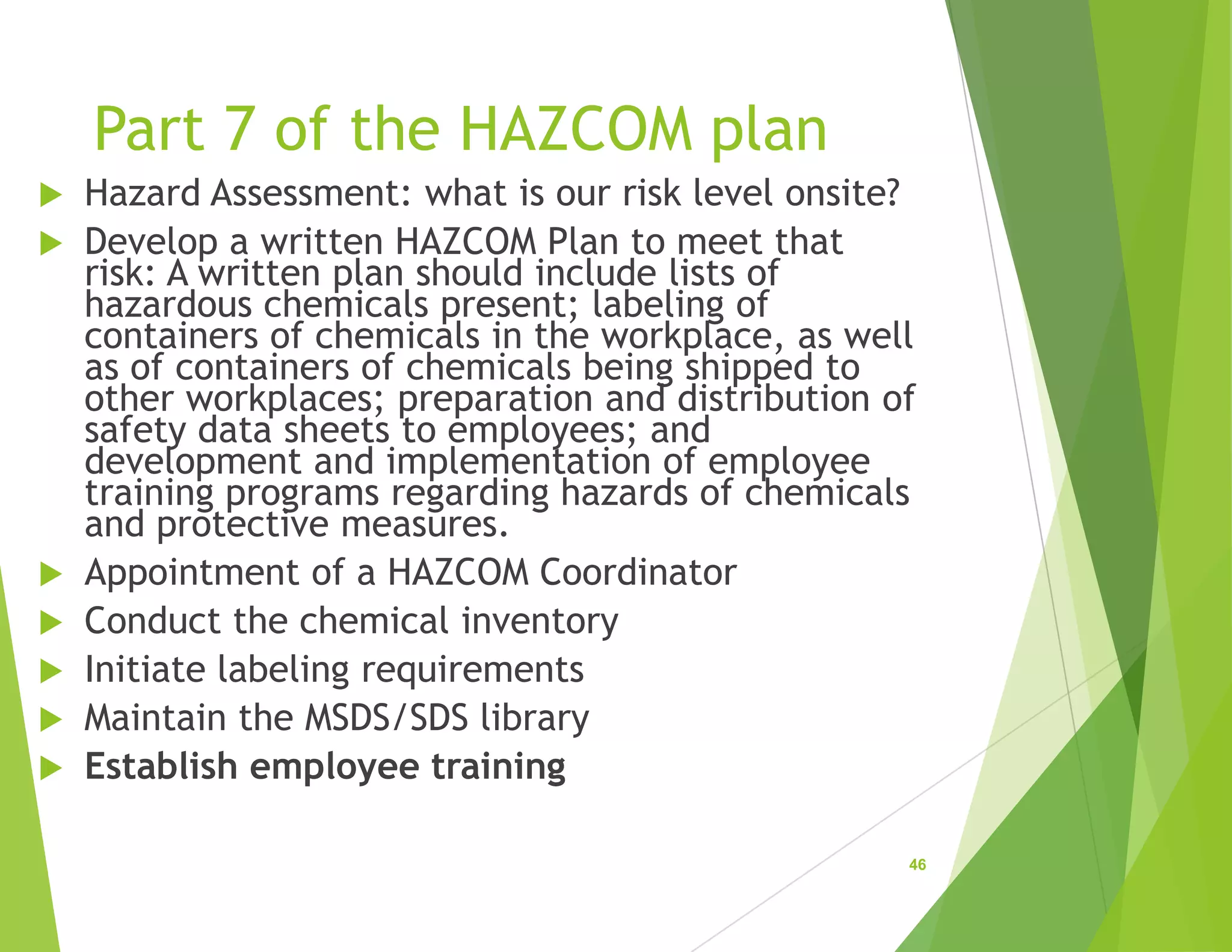 Part 7 of the HAZCOM plan
 Hazard Assessment: what is our risk level onsite?
 Develop a written HAZCOM Plan to meet that
risk: A written plan should include lists of
hazardous chemicals present; labeling of
containers of chemicals in the workplace, as well
as of containers of chemicals being shipped to
other workplaces; preparation and distribution of
safety data sheets to employees; and
development and implementation of employee
training programs regarding hazards of chemicals
and protective measures.
 Appointment of a HAZCOM Coordinator
 Conduct the chemical inventory
 Initiate labeling requirements
 Maintain the MSDS/SDS library
 Establish employee training
46
 