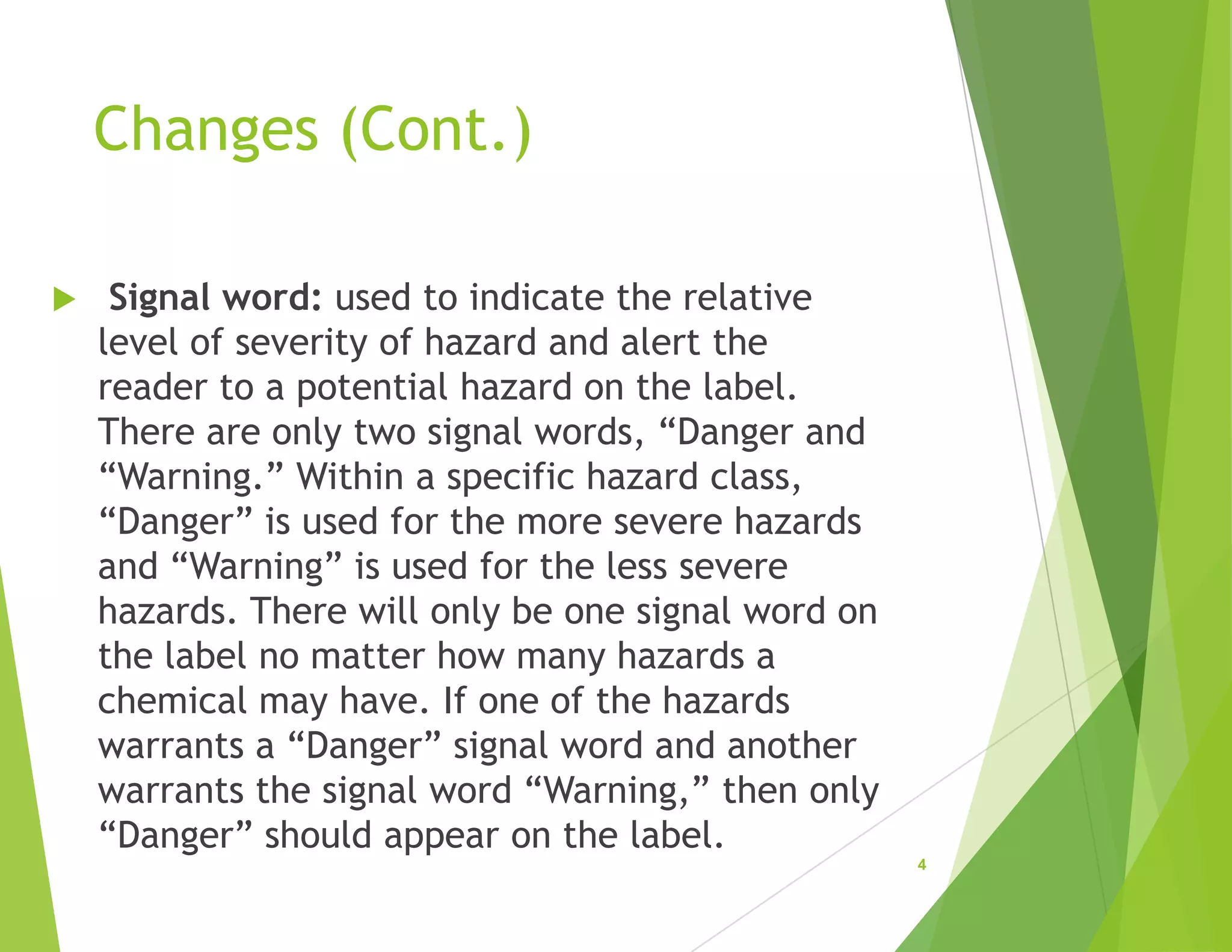 Changes (Cont.)
 Signal word: used to indicate the relative
level of severity of hazard and alert the
reader to a potential hazard on the label.
There are only two signal words, “Danger and
“Warning.” Within a specific hazard class,
“Danger” is used for the more severe hazards
and “Warning” is used for the less severe
hazards. There will only be one signal word on
the label no matter how many hazards a
chemical may have. If one of the hazards
warrants a “Danger” signal word and another
warrants the signal word “Warning,” then only
“Danger” should appear on the label.
4
 