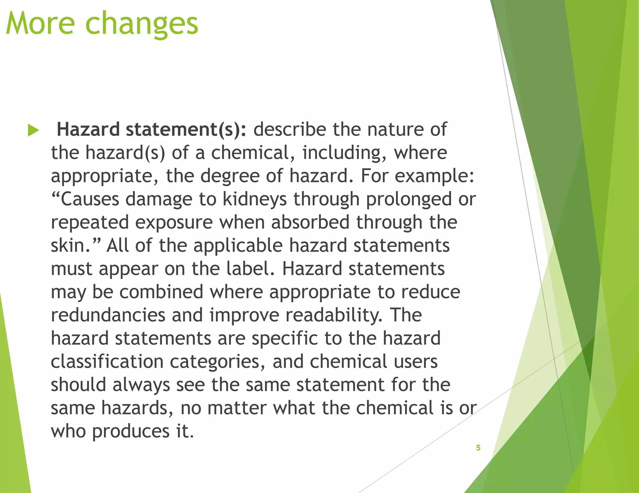 More changes
 Hazard statement(s): describe the nature of
the hazard(s) of a chemical, including, where
appropriate, the degree of hazard. For example:
“Causes damage to kidneys through prolonged or
repeated exposure when absorbed through the
skin.” All of the applicable hazard statements
must appear on the label. Hazard statements
may be combined where appropriate to reduce
redundancies and improve readability. The
hazard statements are specific to the hazard
classification categories, and chemical users
should always see the same statement for the
same hazards, no matter what the chemical is or
who produces it.
5
 