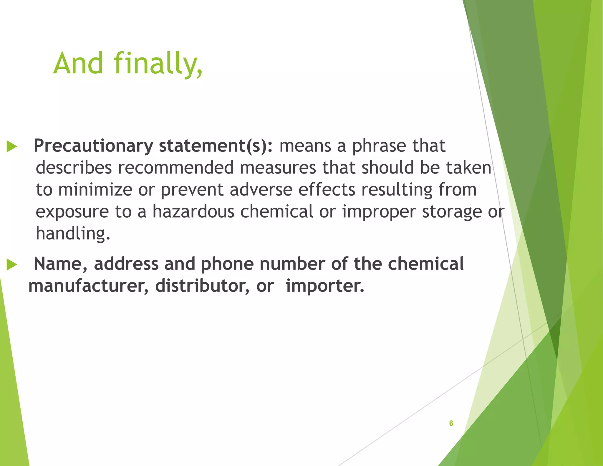 And finally,
 Precautionary statement(s): means a phrase that
describes recommended measures that should be taken
to minimize or prevent adverse effects resulting from
exposure to a hazardous chemical or improper storage or
handling.
 Name, address and phone number of the chemical
manufacturer, distributor, or importer.
6
 