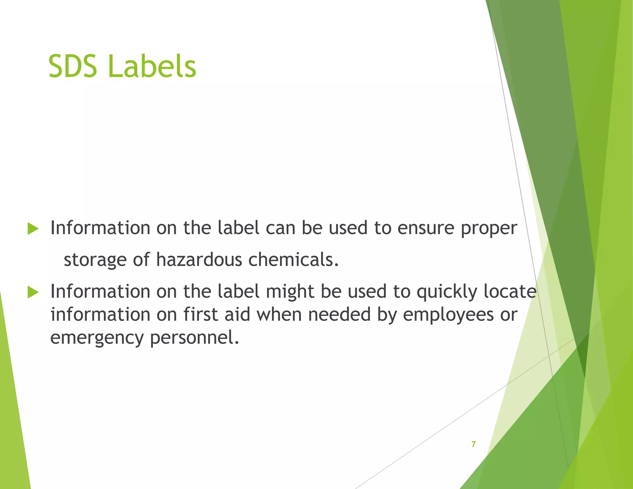 SDS Labels
 Information on the label can be used to ensure proper
storage of hazardous chemicals.
 Information on the label might be used to quickly locate
information on first aid when needed by employees or
emergency personnel.
7
 
