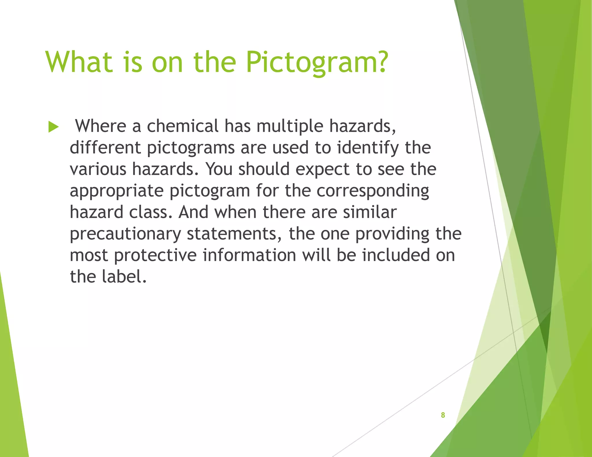 What is on the Pictogram?
 Where a chemical has multiple hazards,
different pictograms are used to identify the
various hazards. You should expect to see the
appropriate pictogram for the corresponding
hazard class. And when there are similar
precautionary statements, the one providing the
most protective information will be included on
the label.
8
 