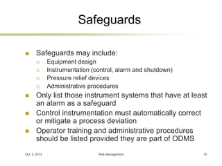 Safeguards 
 Safeguards may include: 
 Equipment design 
 Instrumentation (control, alarm and shutdown) 
 Pressure relief devices 
 Administrative procedures 
 Only list those instrument systems that have at least 
an alarm as a safeguard 
 Control instrumentation must automatically correct 
or mitigate a process deviation 
 Operator training and administrative procedures 
should be listed provided they are part of ODMS 
Oct. 3, 2013 Risk Management 15 
 