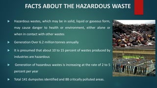  Hazardous wastes, which may be in solid, liquid or gaseous form,
may cause danger to health or environment, either alone or
when in contact with other wastes
 Generation Over 6.2 million tonnes annually
 It is presumed that about 10 to 15 percent of wastes produced by
industries are hazardous
 Generation of hazardous wastes is increasing at the rate of 2 to 5
percent per year
 Total 141 dumpsites identified and 88 critically polluted areas.
FACTS ABOUT THE HAZARDOUS WASTE
 