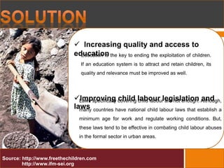  Increasing quality and access to
education
Improving child labour legislation and
laws
Education is the key to ending the exploitation of children.
If an education system is to attract and retain children, its
quality and relevance must be improved as well.
Source: http://www.freethechildren.com
http://www.ifm-sei.org
Laws specifically covering child labour are not enough. Although,
many countries have national child labour laws that establish a
minimum age for work and regulate working conditions. But,
these laws tend to be effective in combating child labour abuses
in the formal sector in urban areas.
 