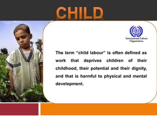 The term “child labour” is often defined as
work that deprives children of their
childhood, their potential and their dignity,
and that is harmful to physical and mental
development.
 
