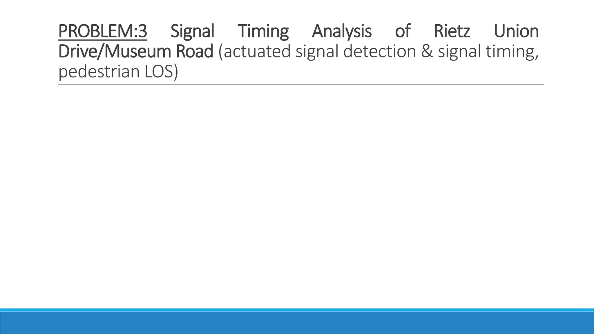 PROBLEM:3 Signal Timing Analysis of Rietz Union
Drive/Museum Road (actuated signal detection & signal timing,
pedestrian LOS)
 