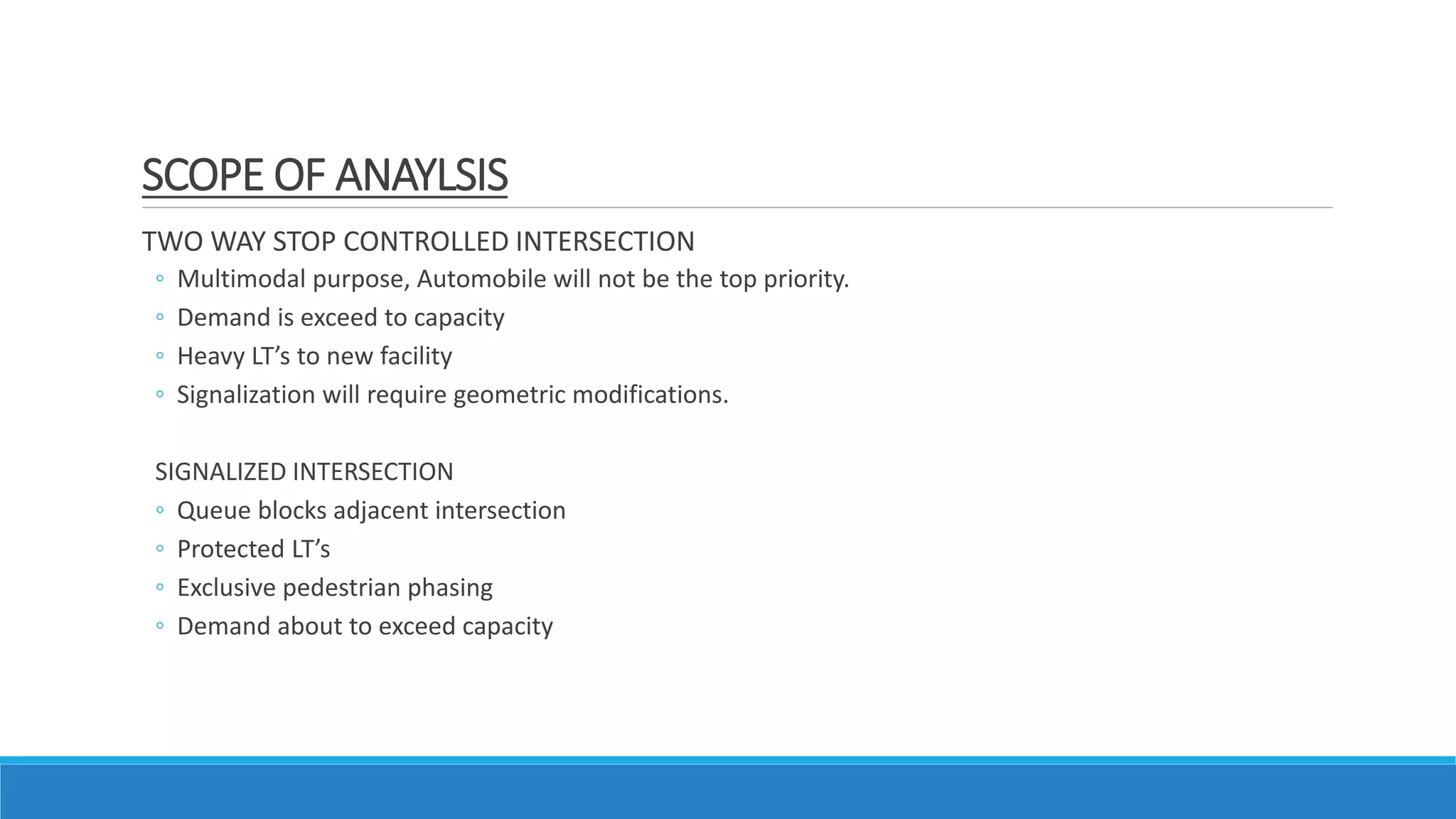 TWO WAY STOP CONTROLLED INTERSECTION
◦ Multimodal purpose, Automobile will not be the top priority.
◦ Demand is exceed to capacity
◦ Heavy LT’s to new facility
◦ Signalization will require geometric modifications.
SIGNALIZED INTERSECTION
◦ Queue blocks adjacent intersection
◦ Protected LT’s
◦ Exclusive pedestrian phasing
◦ Demand about to exceed capacity
SCOPE OF ANAYLSIS
 