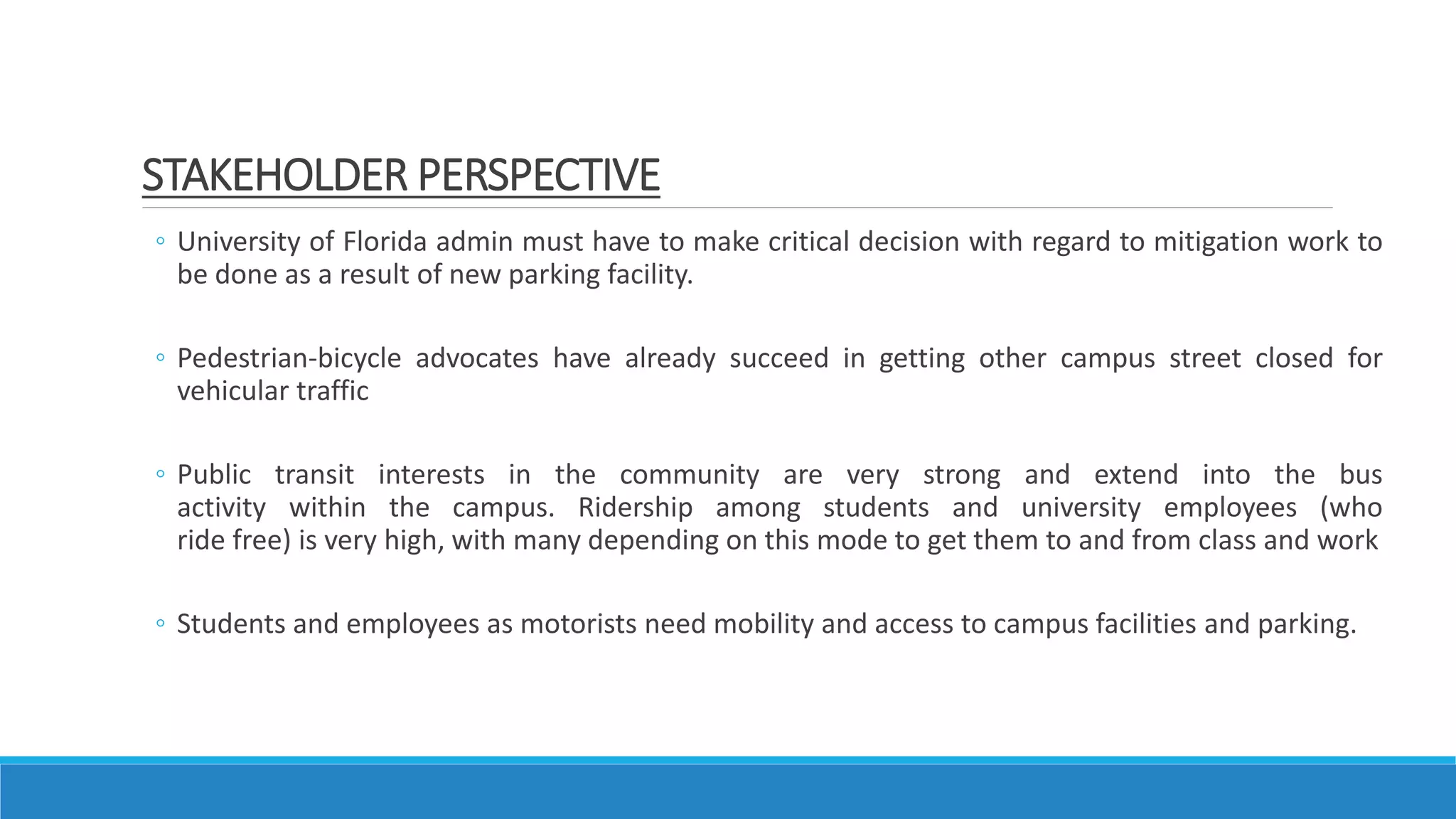 ◦ University of Florida admin must have to make critical decision with regard to mitigation work to
be done as a result of new parking facility.
◦ Pedestrian-bicycle advocates have already succeed in getting other campus street closed for
vehicular traffic
◦ Public transit interests in the community are very strong and extend into the bus
activity within the campus. Ridership among students and university employees (who
ride free) is very high, with many depending on this mode to get them to and from class and work
◦ Students and employees as motorists need mobility and access to campus facilities and parking.
STAKEHOLDER PERSPECTIVE
 