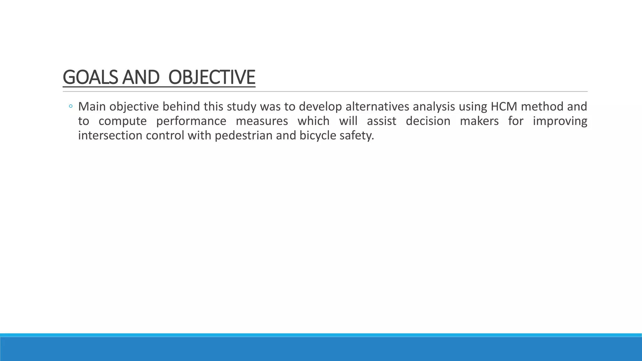 ◦ Main objective behind this study was to develop alternatives analysis using HCM method and
to compute performance measures which will assist decision makers for improving
intersection control with pedestrian and bicycle safety.
GOALS AND OBJECTIVE
 