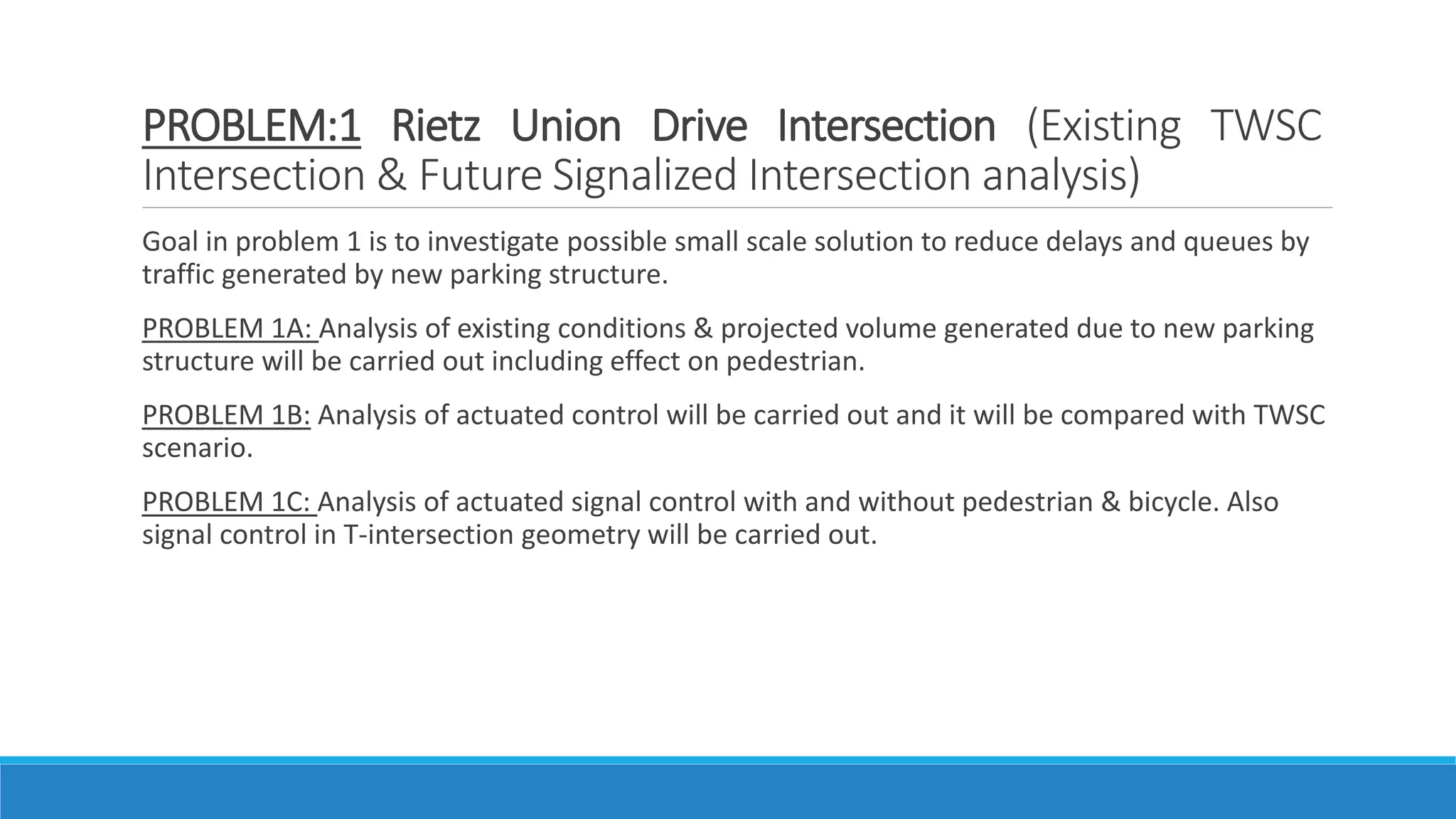 PROBLEM:1 Rietz Union Drive Intersection (Existing TWSC
Intersection & Future Signalized Intersection analysis)
Goal in problem 1 is to investigate possible small scale solution to reduce delays and queues by
traffic generated by new parking structure.
PROBLEM 1A: Analysis of existing conditions & projected volume generated due to new parking
structure will be carried out including effect on pedestrian.
PROBLEM 1B: Analysis of actuated control will be carried out and it will be compared with TWSC
scenario.
PROBLEM 1C: Analysis of actuated signal control with and without pedestrian & bicycle. Also
signal control in T-intersection geometry will be carried out.
 