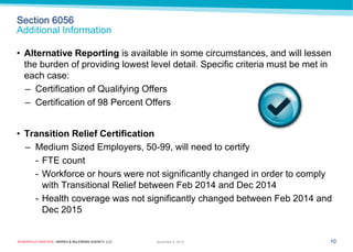 ROSENFELD EINSTEIN • MARSH & McLENNAN AGENCY, LLC 
Section 6056 Additional Information 
•Alternative Reporting is available in some circumstances, and will lessen the burden of providing lowest level detail. Specific criteria must be met in each case: 
–Certification of Qualifying Offers 
–Certification of 98 Percent Offers 
•Transition Relief Certification 
–Medium Sized Employers, 50-99, will need to certify 
-FTE count 
-Workforce or hours were not significantly changed in order to comply with Transitional Relief between Feb 2014 and Dec 2014 
-Health coverage was not significantly changed between Feb 2014 and Dec 2015 
10 
November 9, 2014  