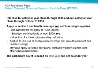 ROSENFELD EINSTEIN • MARSH & McLENNAN AGENCY, LLC 
ACA Mandated Fees Patient Centered Outcome Research Institute Fees (PCORI) 
12 
November 9, 2014 
•Effective for calendar year plans through 2018 and non-calendar year plans through October 2, 2018 
•Apply to accident and health coverage and self insured group plans 
–Fees typically do not apply to FSAs unless: 
-Employer contribution is at least $500 and 
-More than 2 x the employee salary reduction 
–Applies to COBRA or continuation coverage that provides accident and health coverage 
–May also apply to retiree-only plans, although typically exempt from other ACA requirements 
•The participant count is based on plan year and not calendar year  