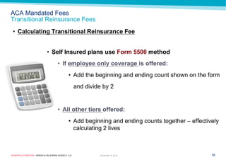 ROSENFELD EINSTEIN • MARSH & McLENNAN AGENCY, LLC 
ACA Mandated Fees Transitional Reinsurance Fees 
16 
November 9, 2014 
•Calculating Transitional Reinsurance Fee 
•Self Insured plans use Form 5500 method 
•If employee only coverage is offered: 
•Add the beginning and ending count shown on the form 
and divide by 2 
•All other tiers offered: 
•Add beginning and ending counts together – effectively calculating 2 lives  