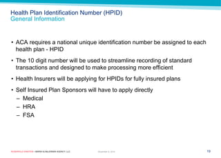 ROSENFELD EINSTEIN • MARSH & McLENNAN AGENCY, LLC 
Health Plan Identification Number (HPID) General Information 
•ACA requires a national unique identification number be assigned to each health plan - HPID 
•The 10 digit number will be used to streamline recording of standard transactions and designed to make processing more efficient 
•Health Insurers will be applying for HPIDs for fully insured plans 
•Self Insured Plan Sponsors will have to apply directly 
–Medical 
–HRA 
–FSA 
19 
November 9, 2014  