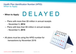 ROSENFELD EINSTEIN • MARSH & McLENNAN AGENCY, LLC 
Health Plan Identification Number (HPID) When to Apply 
•When to Apply: 
–Plans with more than $5 million in annual receipts 
-November 5, 2014 
–Plans with less than $5 million in annual receipts 
-November 5, 2015 
•All plans must be using the HPID number for 
transactions by November 2016 
20 
November 9, 2014 
D E L A Y E D  