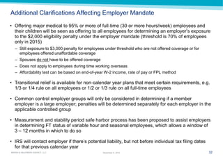 32 
MARSH & McLENNAN AGENCY, LLC 
November 9, 2014 
Additional Clarifications Affecting Employer Mandate 
•Offering major medical to 95% or more of full-time (30 or more hours/week) employees and their children will be seen as offering to all employees for determining an employer’s exposure to the $2,000 eligibility penalty under the employer mandate (threshold is 70% of employees only in 2015) 
–Still exposure to $3,000 penalty for employees under threshold who are not offered coverage or for employees offered unaffordable coverage 
–Spouses do not have to be offered coverage 
–Does not apply to employees during time working overseas 
–Affordability test can be based on end-of-year W-2 income, rate of pay or FPL method 
•Transitional relief is available for non-calendar year plans that meet certain requirements, e.g. 1/3 or 1/4 rule on all employees or 1/2 or 1/3 rule on all full-time employees 
•Common control employer groups will only be considered in determining if a member employer is a large employer; penalties will be determined separately for each employer in the applicable controlled group 
•Measurement and stability period safe harbor process has been proposed to assist employers in determining FT status of variable hour and seasonal employees, which allows a window of 3 – 12 months in which to do so 
•IRS will contact employer if there’s potential liability, but not before individual tax filing dates for that previous calendar year  