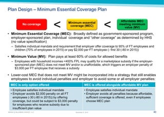 40 
MARSH & McLENNAN AGENCY, LLC 
November 9, 2014 
Plan Design – Minimum Essential Coverage Plan 
•Minimum Essential Coverage (MEC): Broadly defined as government-sponsored program, employer-sponsored plan, individual coverage and “other coverage” as determined by HHS (no value specification) 
–Satisfies individual mandate and requirement that employer offer coverage to 95% of FT employees and children (70% of employees in 2015) or pay $2,000 per FT employee (- first 30 (-80 in 2015)) 
•Minimum Value (MV): Plan pays at least 60% of costs for allowed benefits 
–Employees with household incomes <400% FPL may qualify for a marketplace subsidy if the employer- sponsored plan (MEC) does not meet MV and/or is unaffordable, which triggers an employer penalty of $3,000 per FT employee that receives a subsidy 
•Lower-cost MEC that does not meet MV might be incorporated into a strategy that still enables employees to avoid individual penalties and employer to avoid some or all employer penalties: 
No coverage 
Minimum essential coverage (MEC) 
Affordable MEC meeting minimum value (MV) 
< 
< 
MEC is only option offered 
MEC is offered alongside affordable MV plan 
•Employee satisfies individual mandate 
•Employer avoids $2,000 penalty on all FT employees (-30 (-80 in 2015)) by offering coverage, but could be subject to $3,000 penalty for employees who receive subsidy due to insufficient plan value 
•Employee satisfies individual mandate 
•Employer avoids all penalties because affordable, sufficient coverage is offered, even if employees choose MEC plan  
