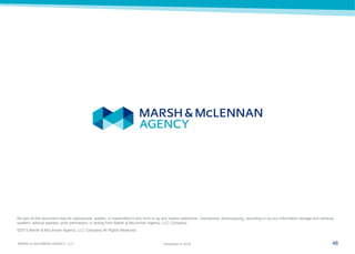 48 
MARSH & McLENNAN AGENCY, LLC 
November 9, 2014 
No part of this document may be reproduced, quoted, or transmitted in any form or by any means (electronic, mechanical, photocopying, recording or by any information storage and retrieval system), without express, prior permission, in writing from Marsh & McLennan Agency, LLC Company. 
©2013 Marsh & McLennan Agency, LLC Company All Rights Reserved 
