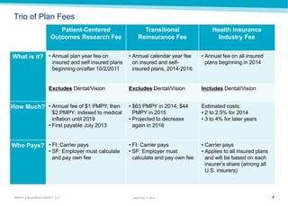 4 
MARSH & McLENNAN AGENCY, LLC 
November 9, 2014 
Trio of Plan Fees 
Patient-Centered Outcomes Research Fee 
Transitional Reinsurance Fee 
Health Insurance Industry Fee 
What is it? 
•Annual plan year fee on insured and self insured plans beginning on/after 10/2/2011 
•Annual calendar year fee on insured and self- insured plans, 2014-2016 
•Annual fee on all insured plans beginning in 2014 
Excludes Dental/Vision 
Excludes Dental/Vision 
Includes Dental/Vision 
How Much? 
•Annual fee of $1 PMPY, then $2 PMPY; indexed to medical inflation until 2019 
•First payable July 2013 
•$63 PMPY in 2014, $44 PMPY in 2015 
•Projected to decrease again in 2016 
Estimated costs: 
•2 to 2.5% for 2014 
•3 to 4% for later years 
Who Pays? 
•FI: Carrier pays 
•SF: Employer must calculate and pay own fee 
•FI: Carrier pays 
•SF: Employer must calculate and pay own fee 
•Carrier pays 
•Applies to all insured plans and will be based on each insurer’s share (among all U.S. insurers)  
