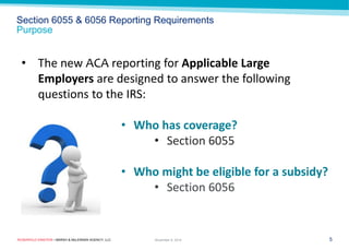 ROSENFELD EINSTEIN • MARSH & McLENNAN AGENCY, LLC 
Section 6055 & 6056 Reporting Requirements Purpose 
5 
November 9, 2014 
•The new ACA reporting for Applicable Large Employers are designed to answer the following questions to the IRS: 
•Who has coverage? 
•Section 6055 
•Who might be eligible for a subsidy? 
•Section 6056  