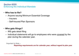 ROSENFELD EINSTEIN • MARSH & McLENNAN AGENCY, LLC 
Section 6055 Enforcing the Individual Mandate 
6 
November 9, 2014 
Important to Note – 
Reporting requirements are for calendar year, without regard to plan year 
•Who has to file? 
–Anyone issuing Minimum Essential Coverage 
-Insurers 
-Self-Insured Plan Sponsors 
•Who gets filings? 
–IRS gets detail filing 
–Individual statements will go to employees who were covered by the plan during the calendar year.  