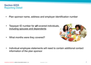 ROSENFELD EINSTEIN • MARSH & McLENNAN AGENCY, LLC 
Section 6055 Reporting Detail 
7 
November 9, 2014 
•Taxpayer ID number for all covered individuals, including spouses and dependents 
•What months were they covered? 
•Plan sponsor name, address and employer identification number 
•Individual employee statements will need to contain additional contact information of the plan sponsor  