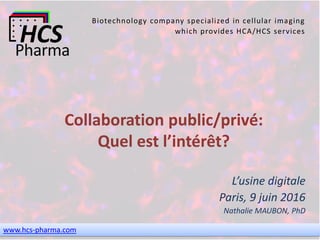 www.hcs-pharma.com
Biotechnology company specialized in cellular imaging
which provides HCA/HCS services
Collaboration public/privé:
Quel est l’intérêt?
L’usine digitale
Paris, 9 juin 2016
Nathalie MAUBON, PhD
 