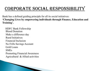 CORPORATE SOCIAL RESPONSIBILITY
Bank has a defined guiding principle for all its social initiatives:
„Changing Lives by empowering individuals through Finance, Education and
Training‟.

  HDFC Bank Fellowship
  Blood Donation
  Make a difference day
  Rural Initiatives
  Financial Inclusion
  No Frills Savings Account
  Gold Loans
  SMEs
  Promoting Financial Awareness
  Agricultural & Allied activities
 
