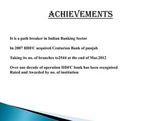 ACHIEVEMENTS

It is a path breaker in Indian Banking Sector

In 2007 HDFC acquired Centurion Bank of punjab

Taking its no. of branches to2544 at the end of Mar.2012

Over one decade of operation HDFC bank has been recognised
Rated and Awarded by no. of institution
 