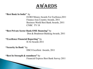AWARDS
“Best Bank In India” by
                    EURO Money Awards For Exellence,2011
                    Finance Asia Country Awards, 2011
                    Business World Best Bank Awards, 2011
                    CNBC TV 18

“Best Private Sector Bank-SME financing” by
                      Don & Bradstreet Banking Awards, 2011

“Excellence Financial Reporting” by
                    ICAI Awards 2011

“Security In Bank” by
                    DSCI Excellent Awards, 2011

“Best In Strength & soundness” by
                    Financial Express Best Bank Survey 2011
 