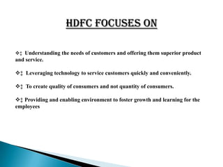 HDFC Focuses On

‡ Understanding the needs of customers and offering them superior product
and service.

‡ Leveraging technology to service customers quickly and conveniently.

‡ To create quality of consumers and not quantity of consumers.

‡ Providing and enabling environment to foster growth and learning for the
employees
 