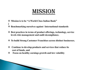 MISSION
 Mission is to be “A World Class Indian Bank”
‡
 Benchmarking ourselves against International standards

 Best practices in terms of product offerings, technology, service
  levels risk management and audit &compliance.

 To build Strong Customer Franchises across distinct businesses.

 Continue to develop products and services that reduce its
  cost of funds, and
 Focus on healthy earnings growth and low volatility
 