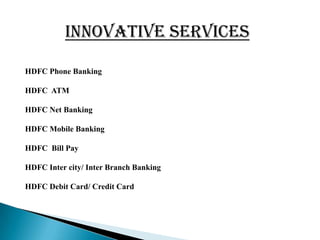 INNOVATIVE SERVICES

HDFC Phone Banking

HDFC ATM

HDFC Net Banking

HDFC Mobile Banking

HDFC Bill Pay

HDFC Inter city/ Inter Branch Banking

HDFC Debit Card/ Credit Card
 