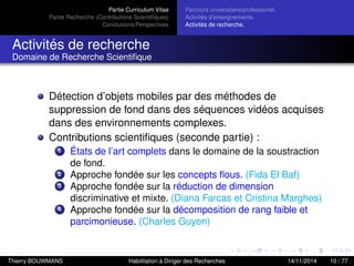 Partie Curriculum Vitae
Partie Recherche (Contributions Scientiﬁques)
Conclusions/Perspectives
Parcours universitaire/professionel.
Activités d’enseignements.
Activités de recherche.
Activités de recherche
Domaine de Recherche Scientiﬁque
Détection d’objets mobiles par des méthodes de
suppression de fond dans des séquences vidéos acquises
dans des environnements complexes.
Contributions scientiﬁques (seconde partie) :
1 États de l’art complets dans le domaine de la soustraction
de fond.
2 Approche fondée sur les concepts ﬂous. (Fida El Baf)
3 Approche fondée sur la réduction de dimension
discriminative et mixte. (Diana Farcas et Cristina Marghes)
4 Approche fondée sur la décomposition de rang faible et
parcimonieuse. (Charles Guyon)
Thierry BOUWMANS Habilitation à Diriger des Recherches 14/11/2014 10 / 77
 