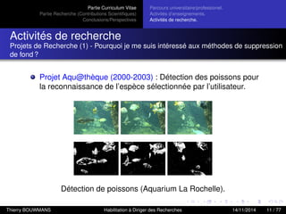 Partie Curriculum Vitae
Partie Recherche (Contributions Scientiﬁques)
Conclusions/Perspectives
Parcours universitaire/professionel.
Activités d’enseignements.
Activités de recherche.
Activités de recherche
Projets de Recherche (1) - Pourquoi je me suis intéressé aux méthodes de suppression
de fond ?
Projet Aqu@thèque (2000-2003) : Détection des poissons pour
la reconnaissance de l’espèce sélectionnée par l’utilisateur.
Détection de poissons (Aquarium La Rochelle).
Thierry BOUWMANS Habilitation à Diriger des Recherches 14/11/2014 11 / 77
 