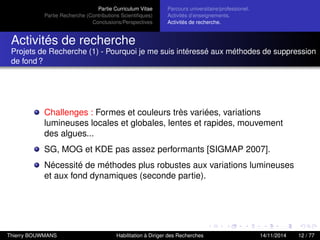 Partie Curriculum Vitae
Partie Recherche (Contributions Scientiﬁques)
Conclusions/Perspectives
Parcours universitaire/professionel.
Activités d’enseignements.
Activités de recherche.
Activités de recherche
Projets de Recherche (1) - Pourquoi je me suis intéressé aux méthodes de suppression
de fond ?
Challenges : Formes et couleurs très variées, variations
lumineuses locales et globales, lentes et rapides, mouvement
des algues...
SG, MOG et KDE pas assez performants [SIGMAP 2007].
Nécessité de méthodes plus robustes aux variations lumineuses
et aux fond dynamiques (seconde partie).
Thierry BOUWMANS Habilitation à Diriger des Recherches 14/11/2014 12 / 77
 