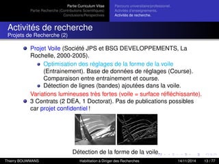 Partie Curriculum Vitae
Partie Recherche (Contributions Scientiﬁques)
Conclusions/Perspectives
Parcours universitaire/professionel.
Activités d’enseignements.
Activités de recherche.
Activités de recherche
Projets de Recherche (2)
Projet Voile (Société JPS et BSG DEVELOPPEMENTS, La
Rochelle, 2000-2005).
Optimisation des réglages de la forme de la voile
(Entrainement). Base de données de réglages (Course).
Comparaison entre entrainement et course.
Détection de lignes (bandes) ajoutées dans la voile.
Variations lumineuses très fortes (voile = surface réﬂéchissante).
3 Contrats (2 DEA, 1 Doctorat). Pas de publications possibles
car projet conﬁdentiel !
Détection de la forme de la voile.
Thierry BOUWMANS Habilitation à Diriger des Recherches 14/11/2014 13 / 77
 