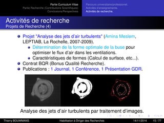 Partie Curriculum Vitae
Partie Recherche (Contributions Scientiﬁques)
Conclusions/Perspectives
Parcours universitaire/professionel.
Activités d’enseignements.
Activités de recherche.
Activités de recherche
Projets de Recherche (4)
Projet "Analyse des jets d’air turbulents" (Amina Meslem,
LEPTIAB, La Rochelle, 2007-2009).
Détermination de la forme optimale de la buse pour
optimiser le ﬂux d’air dans les ventilations.
Caractéristiques de formes (Calcul de surface, etc...).
Contrat BQR (Bonus Qualité Recherche).
Publications : 1 Journal, 1 Conférence, 1 Présentation GDR.
Analyse des jets d’air turbulents par traitement d’images.
Thierry BOUWMANS Habilitation à Diriger des Recherches 14/11/2014 15 / 77
 