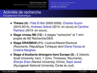 Partie Curriculum Vitae
Partie Recherche (Contributions Scientiﬁques)
Conclusions/Perspectives
Parcours universitaire/professionel.
Activités d’enseignements.
Activités de recherche.
Activités de recherche
Encadrement Scientiﬁque
Thèses (4) : Fida El Baf (2005-2009), Charles Guyon
(2010-2014), Andrews Sobral (2013- en cours) et Caroline
Pacheco (2013- en cours).
Stage niveau M2 (12) : 6 stages "recherche" et 7 mini
projets de M2 Recherche/DEA.
Stage ERASMUS (11) : Licence/Master/Doctorat
(Roumanie, République Tchèque) dont Diana Farcas et
Cristina Marghes.
Stage d’étudiants étrangers hors Europe (5) : 2 (Islamic
Azad University, Iran), 1 (Univ. Timisoara, Roumanie),
Zhenjie Zhao (Nankai University, Chine), Sajid Javed
(Kyungpook National University, Corée du sud).
Thierry BOUWMANS Habilitation à Diriger des Recherches 14/11/2014 17 / 77
 