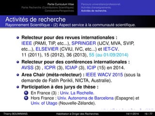 Partie Curriculum Vitae
Partie Recherche (Contributions Scientiﬁques)
Conclusions/Perspectives
Parcours universitaire/professionel.
Activités d’enseignements.
Activités de recherche.
Activités de recherche
Rayonnement Scientiﬁque - (2) Aspect service à la communauté scientiﬁque.
Relecteur pour des revues internationales :
IEEE (PAMI, TIP, etc...), SPRINGER (IJCV, MVA, SVIP,
etc...), ELSEVIER (CVIU, IVC, etc...) et IET-CV.
11 (2011), 15 (2012), 36 (2013), 55 (au 01/09/2014)
Relecteur pour des conférences internationales :
AVSS (3) , ICPR (3), ICIAP (3), ICIP (15) en 2014.
Area Chair (méta-relecteur) : IEEE WACV 2015 (sous la
demande de Fatih Porikli, NICTA, Australie).
Participation à des jurys de thèse :
1 En France (3) : Univ. La Rochelle.
2 Hors France : Univ. Autonoma de Barcelona (Espagne) et
Univ. of Utago (Nouvelle-Zélande).
Thierry BOUWMANS Habilitation à Diriger des Recherches 14/11/2014 19 / 77
 