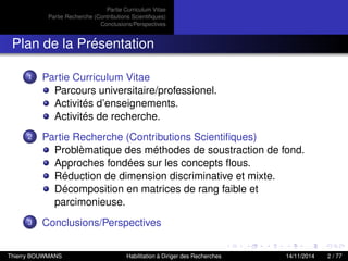 Partie Curriculum Vitae
Partie Recherche (Contributions Scientiﬁques)
Conclusions/Perspectives
Plan de la Présentation
1 Partie Curriculum Vitae
Parcours universitaire/professionel.
Activités d’enseignements.
Activités de recherche.
2 Partie Recherche (Contributions Scientiﬁques)
Problèmatique des méthodes de soustraction de fond.
Approches fondées sur les concepts ﬂous.
Réduction de dimension discriminative et mixte.
Décomposition en matrices de rang faible et
parcimonieuse.
3 Conclusions/Perspectives
Thierry BOUWMANS Habilitation à Diriger des Recherches 14/11/2014 2 / 77
 